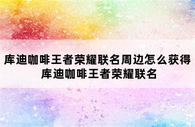 库迪咖啡王者荣耀联名周边怎么获得 库迪咖啡王者荣耀联名